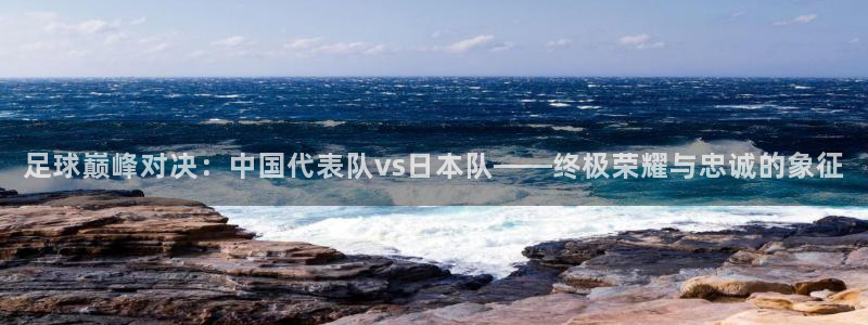  足球巅峰对决：中国代表队vs日本队——终极荣耀与忠诚的象征